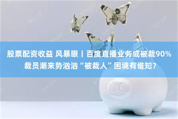 股票配资收益 风暴眼丨百度直播业务或被裁90% 裁员潮来势汹汹“被裁人”困境有谁知？