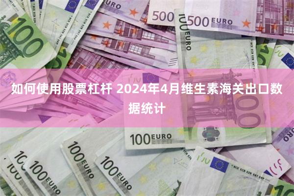 如何使用股票杠杆 2024年4月维生素海关出口数据统计