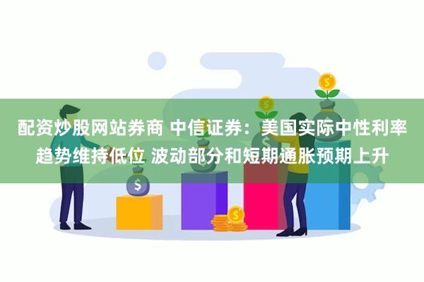 配资炒股网站券商 中信证券：美国实际中性利率趋势维持低位 波动部分和短期通胀预期上升