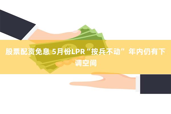 股票配资免息 5月份LPR“按兵不动” 年内仍有下调空间