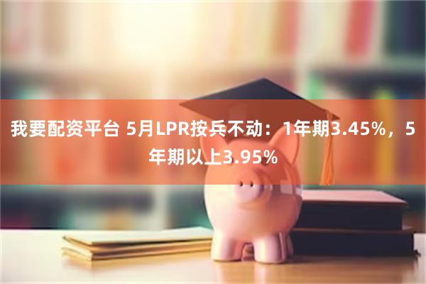 我要配资平台 5月LPR按兵不动：1年期3.45%，5年期以上3.95%