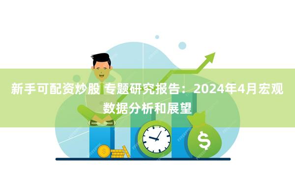 新手可配资炒股 专题研究报告：2024年4月宏观数据分析和展望