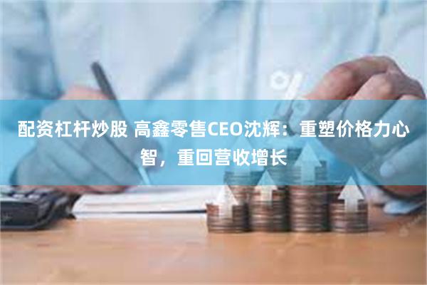 配资杠杆炒股 高鑫零售CEO沈辉：重塑价格力心智，重回营收增长