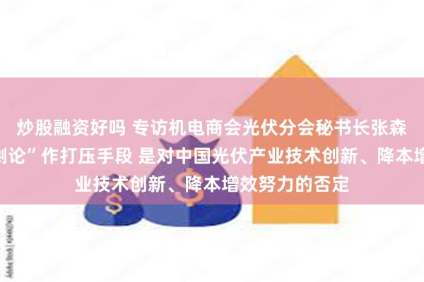 炒股融资好吗 专访机电商会光伏分会秘书长张森：以“产能过剩论”作打压手段 是对中国光伏产业技术创新、降本增效努力的否定