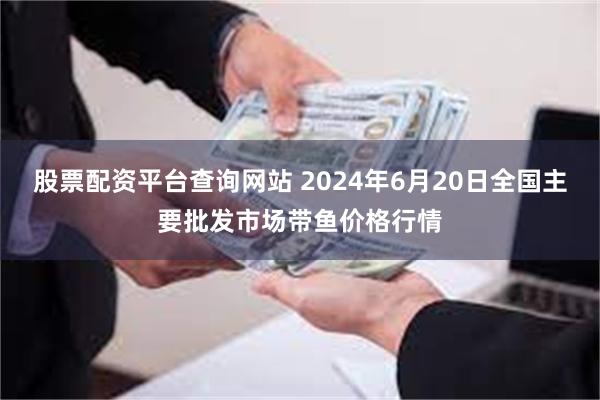 股票配资平台查询网站 2024年6月20日全国主要批发市场带鱼价格行情