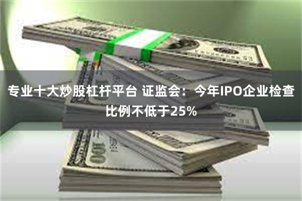 专业十大炒股杠杆平台 证监会：今年IPO企业检查比例不低于25%