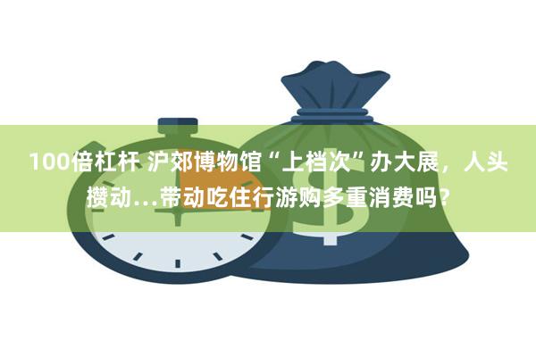 100倍杠杆 沪郊博物馆“上档次”办大展，人头攒动…带动吃住行游购多重消费吗？