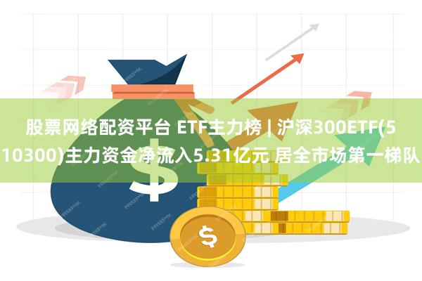 股票网络配资平台 ETF主力榜 | 沪深300ETF(510300)主力资金净流入5.31亿元 居全市场第一梯队