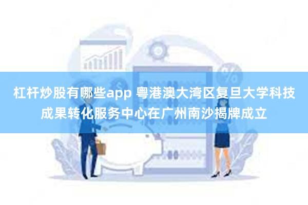 杠杆炒股有哪些app 粤港澳大湾区复旦大学科技成果转化服务中心在广州南沙揭牌成立