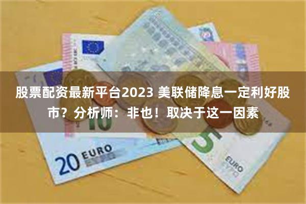 股票配资最新平台2023 美联储降息一定利好股市？分析师：非也！取决于这一因素