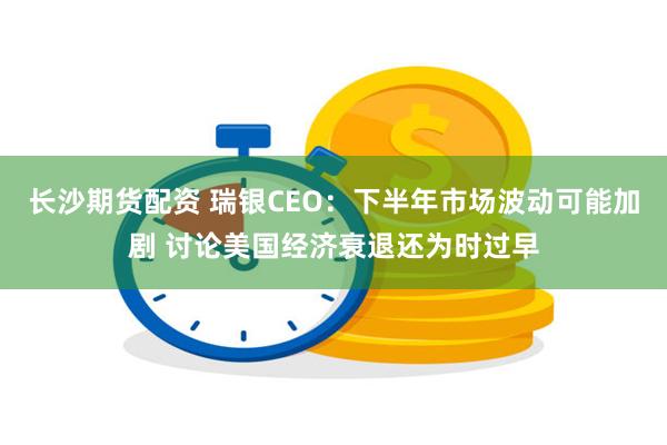 长沙期货配资 瑞银CEO：下半年市场波动可能加剧 讨论美国经济衰退还为时过早