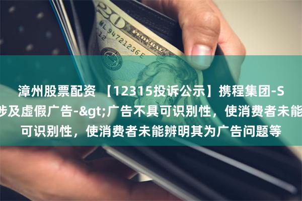 漳州股票配资 【12315投诉公示】携程集团-S新增7件投诉公示，涉及虚假广告->广告不具可识别性，使消费者未能辨明其为广告问题等