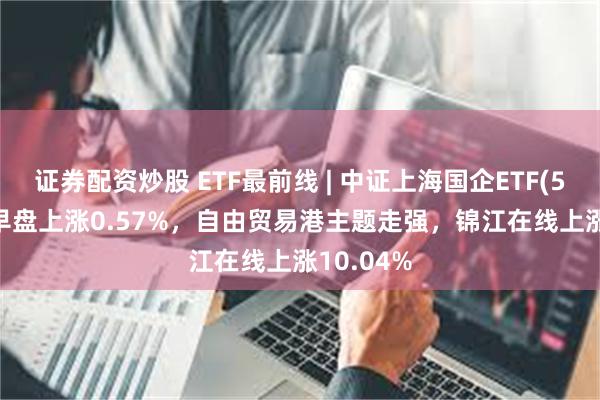 证券配资炒股 ETF最前线 | 中证上海国企ETF(510810)早盘上涨0.57%，自由贸易港主题走强，锦江在线上涨10.04%