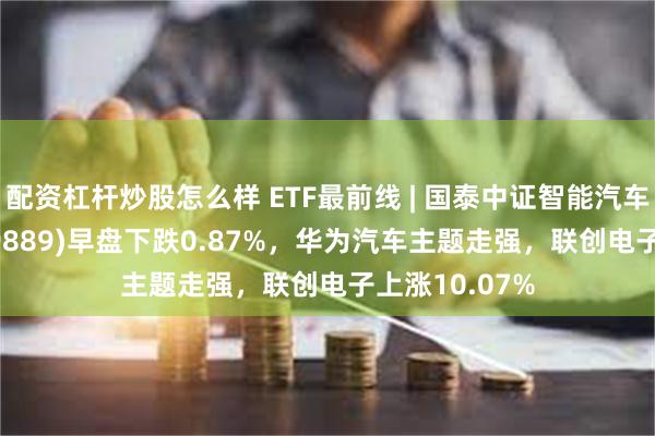 配资杠杆炒股怎么样 ETF最前线 | 国泰中证智能汽车主题ETF(159889)早盘下跌0.87%，华为汽车主题走强，联创电子上涨10.07%