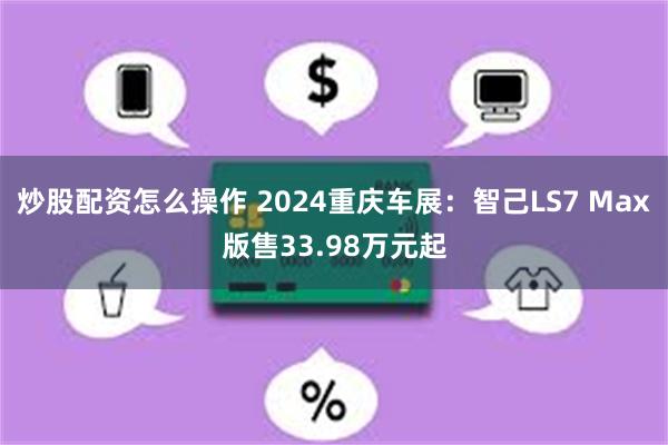 炒股配资怎么操作 2024重庆车展：智己LS7 Max版售33.98万元起