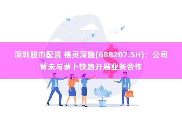 深圳股市配资 格灵深瞳(688207.SH)：公司暂未与萝卜快跑开展业务合作