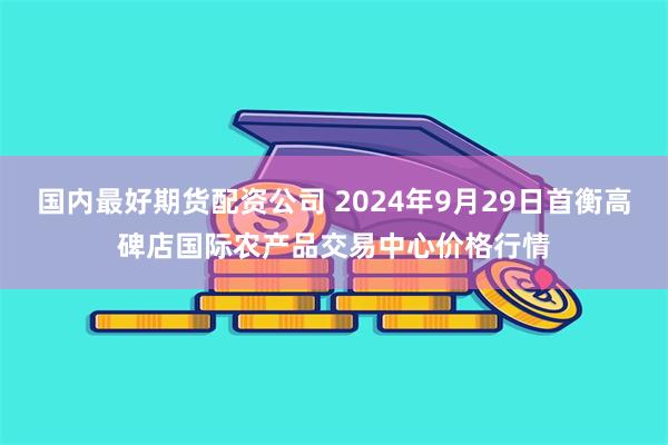 国内最好期货配资公司 2024年9月29日首衡高碑店国际农产品交易中心价格行情