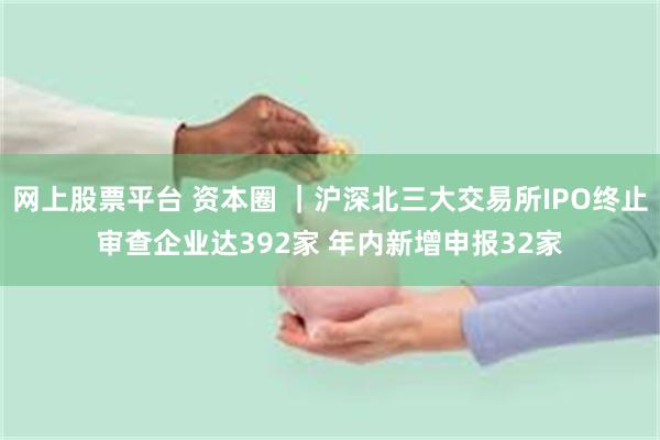 网上股票平台 资本圈 ｜沪深北三大交易所IPO终止审查企业达392家 年内新增申报32家