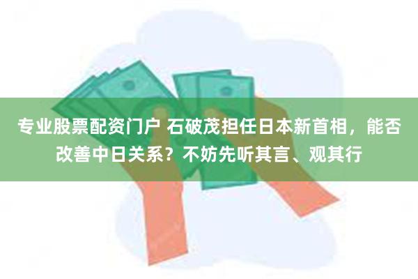 专业股票配资门户 石破茂担任日本新首相，能否改善中日关系？不妨先听其言、观其行