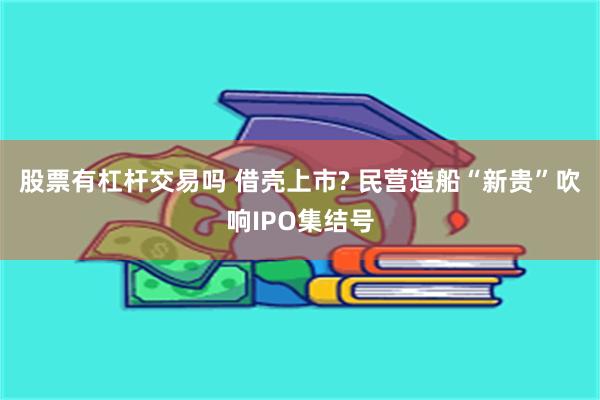 股票有杠杆交易吗 借壳上市? 民营造船“新贵”吹响IPO集结号