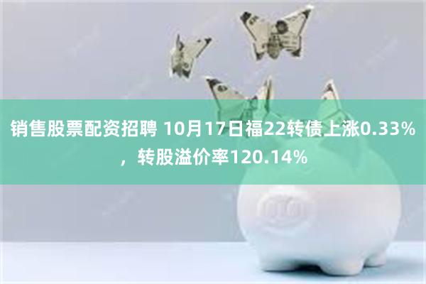 销售股票配资招聘 10月17日福22转债上涨0.33%，转股溢价率120.14%