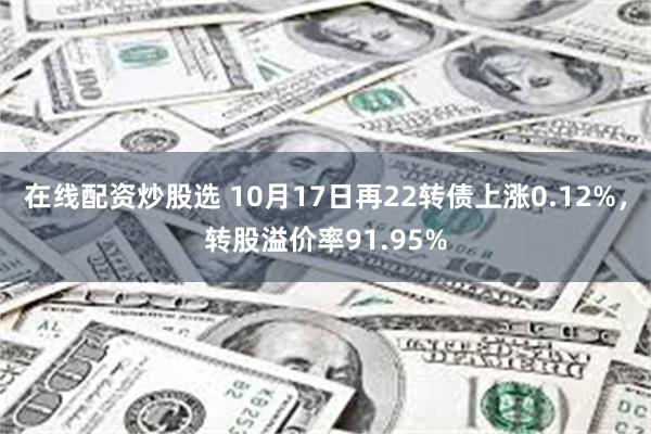 在线配资炒股选 10月17日再22转债上涨0.12%，转股溢价率91.95%