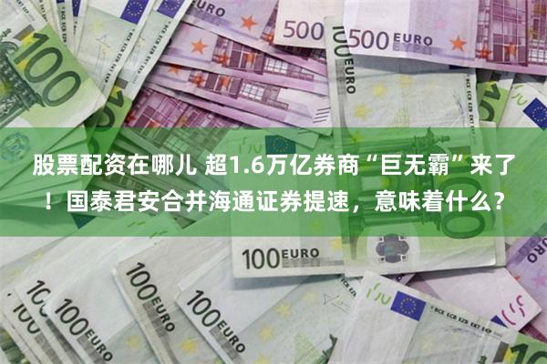 股票配资在哪儿 超1.6万亿券商“巨无霸”来了！国泰君安合并海通证券提速，意味着什么？