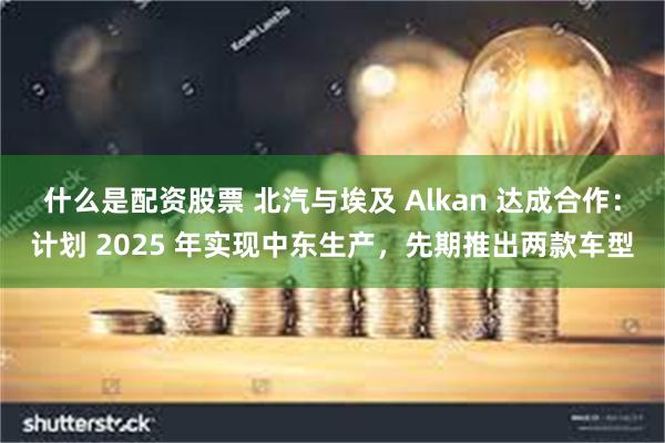 什么是配资股票 北汽与埃及 Alkan 达成合作：计划 2025 年实现中东生产，先期推出两款车型