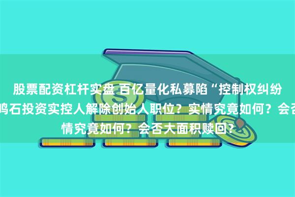 股票配资杠杆实盘 百亿量化私募陷“控制权纠纷”沸沸扬扬，鸣石投资实控人解除创始人职位？实情究竟如何？会否大面积赎回？