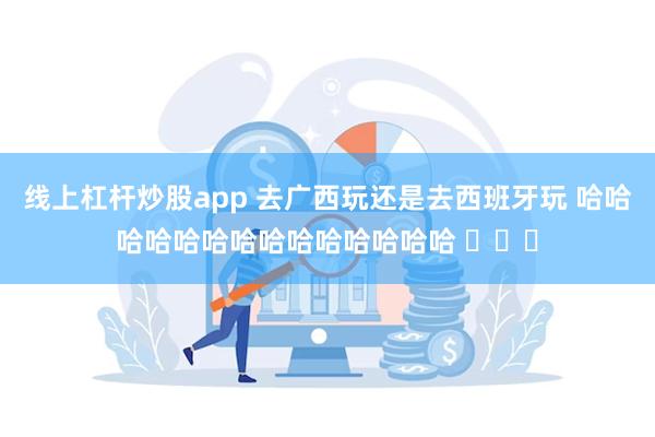 线上杠杆炒股app 去广西玩还是去西班牙玩 哈哈哈哈哈哈哈哈哈哈哈哈哈哈 ​​​