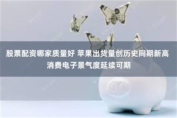 股票配资哪家质量好 苹果出货量创历史同期新高 消费电子景气度延续可期