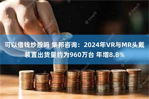 可以借钱炒股吗 集邦咨询：2024年VR与MR头戴装置出货量约为960万台 年增8.8%