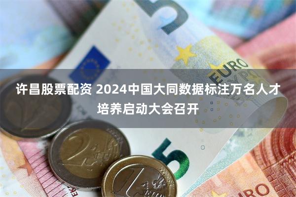 许昌股票配资 2024中国大同数据标注万名人才培养启动大会召开