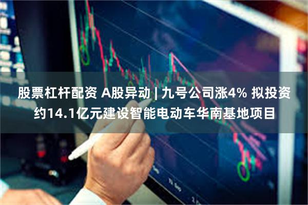 股票杠杆配资 A股异动 | 九号公司涨4% 拟投资约14.1亿元建设智能电动车华南基地项目