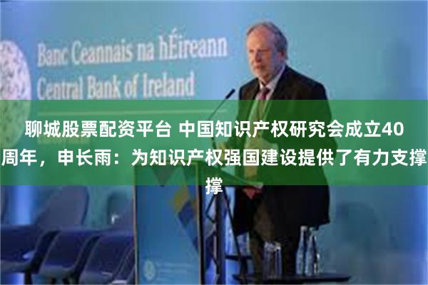 聊城股票配资平台 中国知识产权研究会成立40周年，申长雨：为知识产权强国建设提供了有力支撑