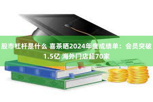 股市杠杆是什么 喜茶晒2024年度成绩单：会员突破1.5亿 海外门店超70家