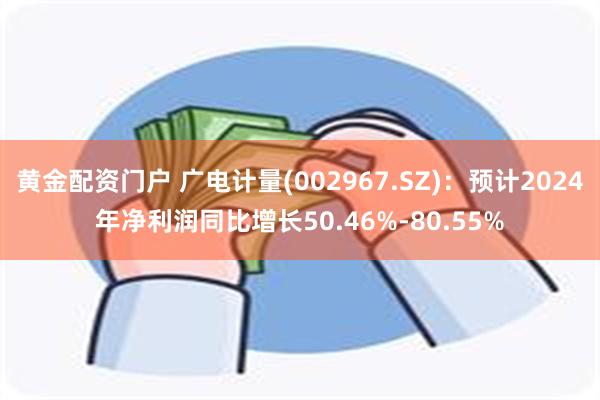 黄金配资门户 广电计量(002967.SZ)：预计2024年净利润同比增长50.46%-80.55%