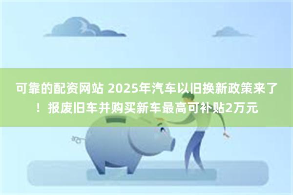 可靠的配资网站 2025年汽车以旧换新政策来了！报废旧车并购买新车最高可补贴2万元