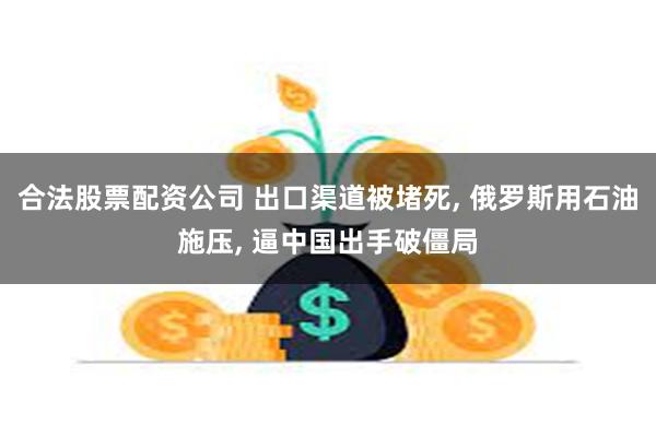 合法股票配资公司 出口渠道被堵死, 俄罗斯用石油施压, 逼中国出手破僵局