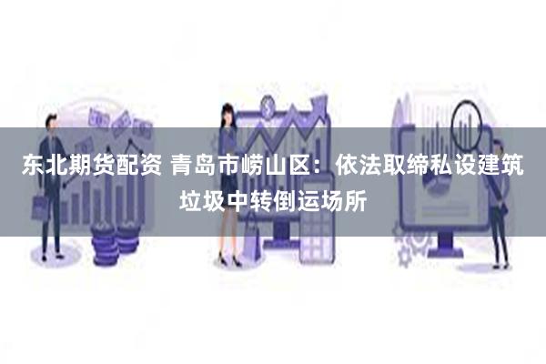 东北期货配资 青岛市崂山区：依法取缔私设建筑垃圾中转倒运场所