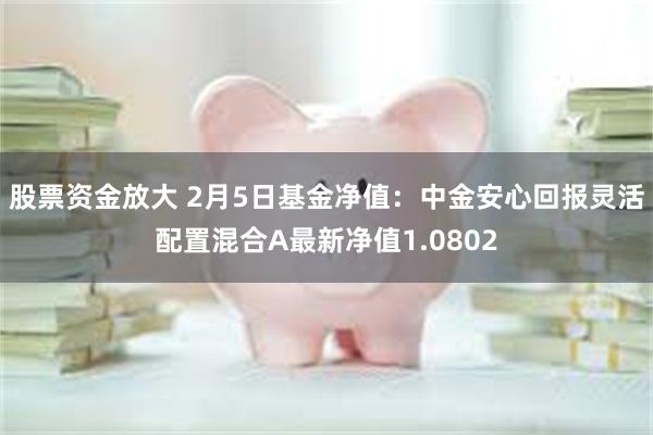 股票资金放大 2月5日基金净值：中金安心回报灵活配置混合A最新净值1.0802