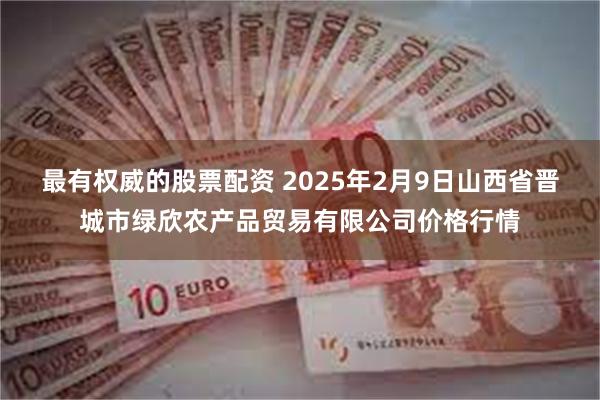 最有权威的股票配资 2025年2月9日山西省晋城市绿欣农产品贸易有限公司价格行情