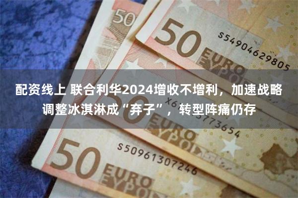 配资线上 联合利华2024增收不增利，加速战略调整冰淇淋成“弃子”，转型阵痛仍存