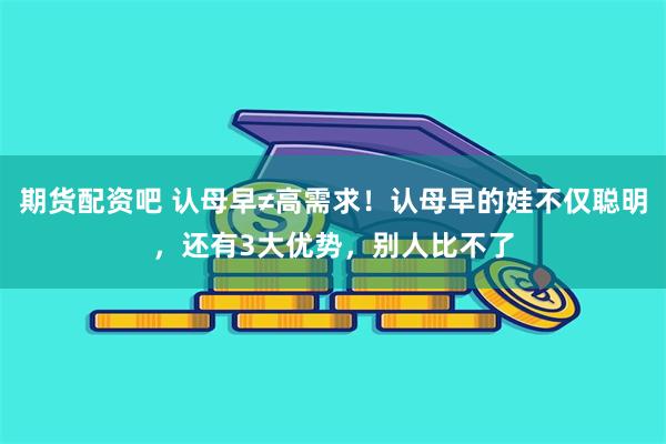 期货配资吧 认母早≠高需求！认母早的娃不仅聪明，还有3大优势，别人比不了